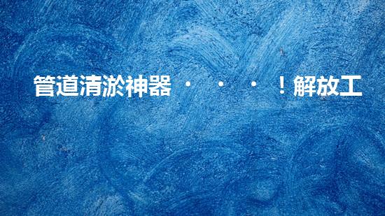 管道清淤神器！解放工人雙手，輕松清理堵塞管道的新設(shè)備揭秘！